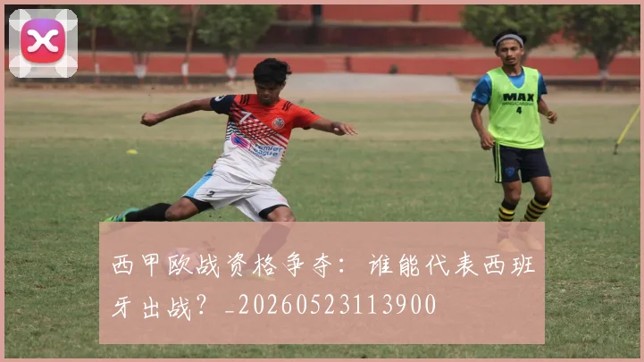 西甲欧战资格争夺:谁能代表西班牙出战?_20260523113900