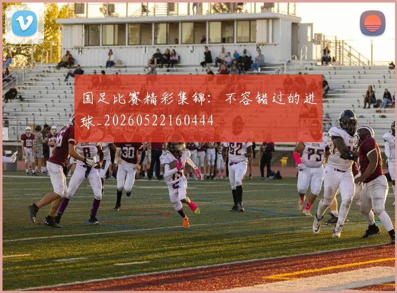 国足比赛精彩集锦：不容错过的进球_20260522160444