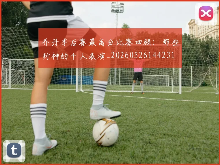 乔丹季后赛最高分比赛回顾:那些封神的个人表演_20260526144231