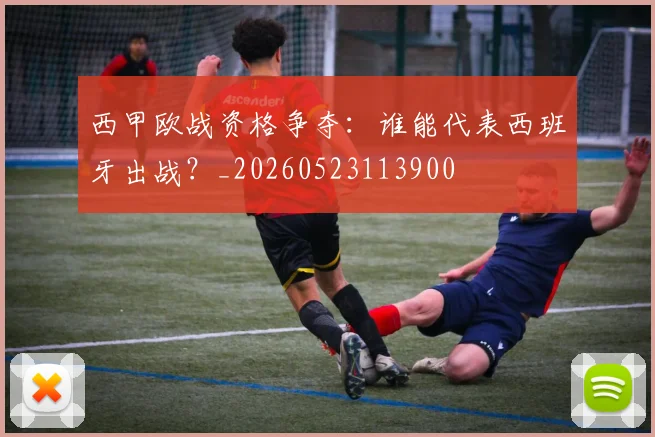 西甲欧战资格争夺：谁能代表西班牙出战？_20260523113900