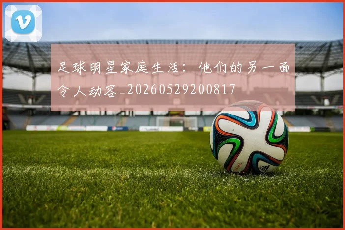 足球明星家庭生活：他们的另一面令人动容_20260529200817