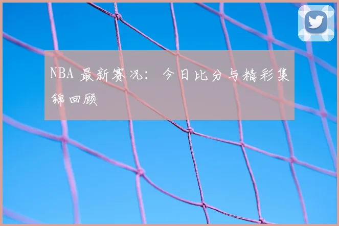 NBA 最新赛况：今日比分与精彩集锦回顾