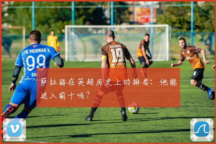 萨拉赫在英超历史上的排名:他能进入前十吗?